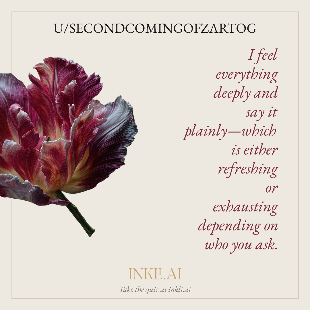 I feel everything deeply and say it plainly—which is either refreshing or exhausting depending on who you ask.