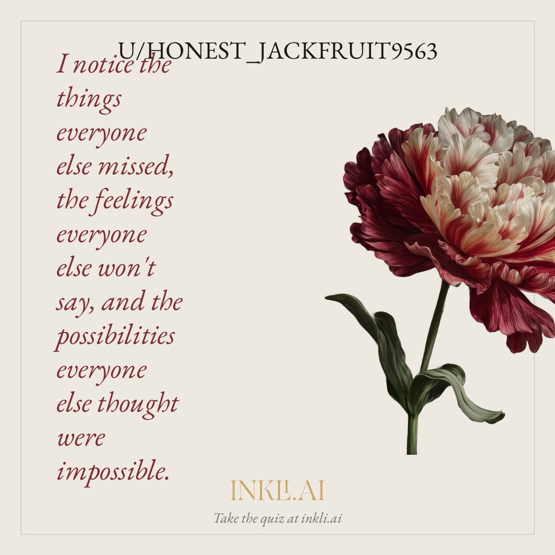 I notice the things everyone else missed, the feelings everyone else won't say, and the possibilities everyone else thought were impossible.
