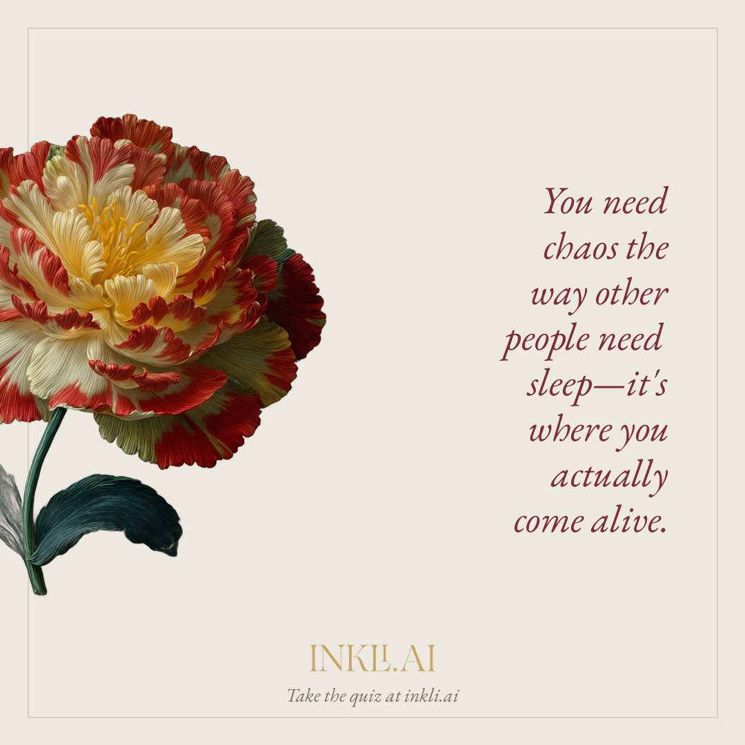 You need chaos the way other people need sleep—it's where you actually come alive.