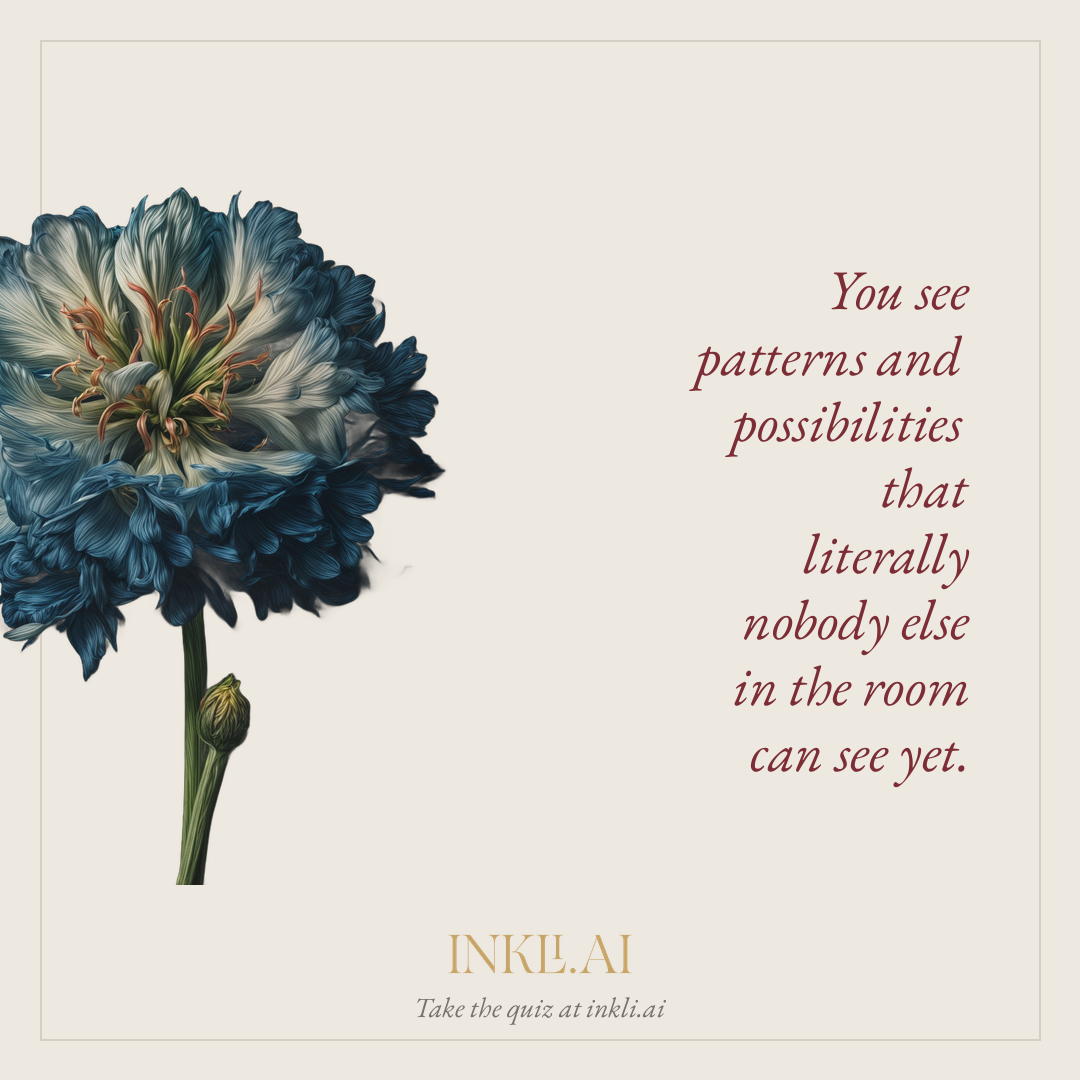 You see patterns and possibilities that literally nobody else in the room can see yet.