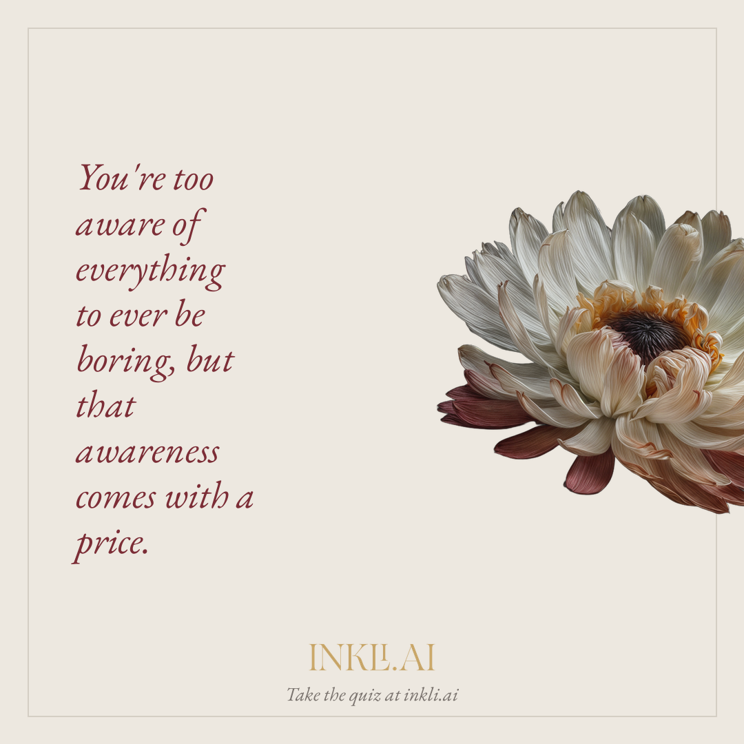 You're too aware of everything to ever be boring, but that awareness comes with a price.